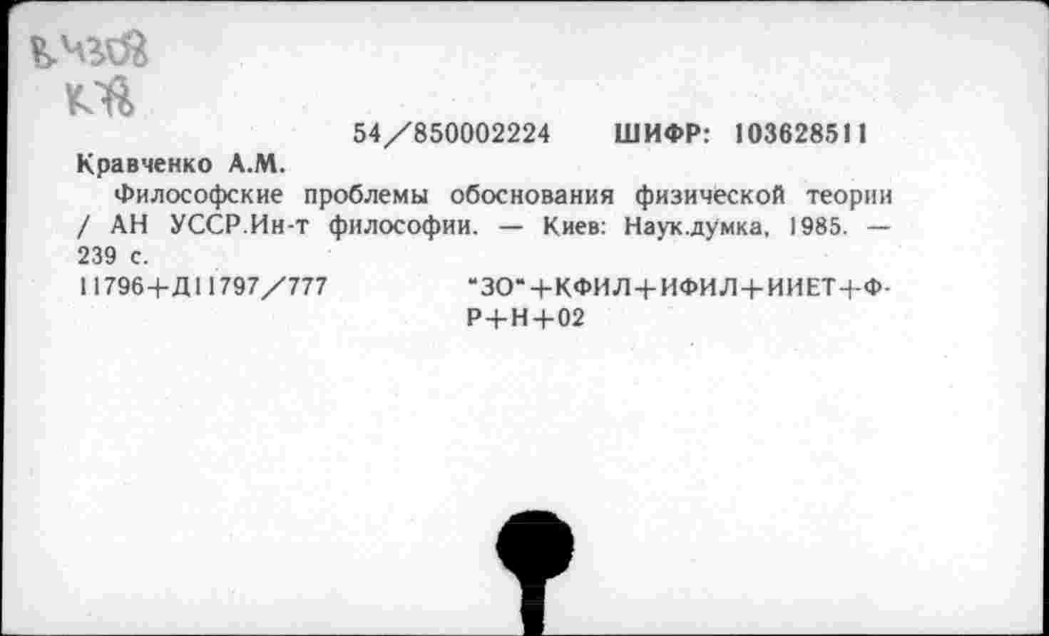 ﻿кчгОй
54/850002224 ШИФР: 103628511 Кравченко А.М.
Философские проблемы обоснования физической теории / АН УССР.Ин-т философии. — Киев: Наук.думка, 1985. — 239 с.
11796+Д11797/777	“ЗО“ + КФИЛ4-ИФИЛ + ИИЕТ+Ф-
Р+Н+02